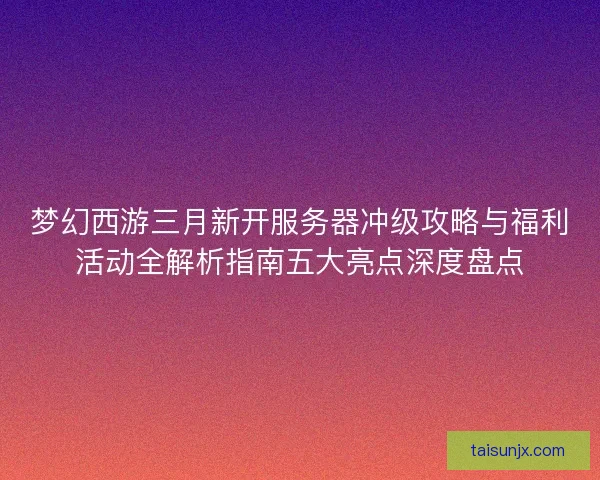 梦幻西游三月新开服务器冲级攻略与福利活动全解析指南五大亮点深度盘点