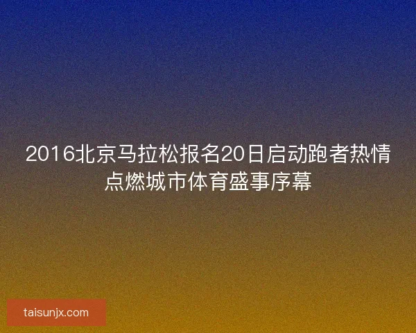 2016北京马拉松报名20日启动跑者热情点燃城市体育盛事序幕