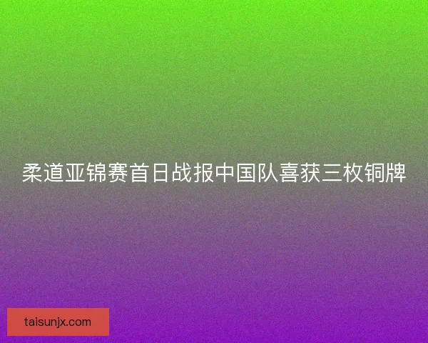 柔道亚锦赛首日战报中国队喜获三枚铜牌