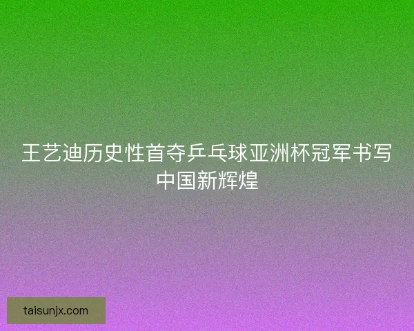 王艺迪历史性首夺乒乓球亚洲杯冠军书写中国新辉煌