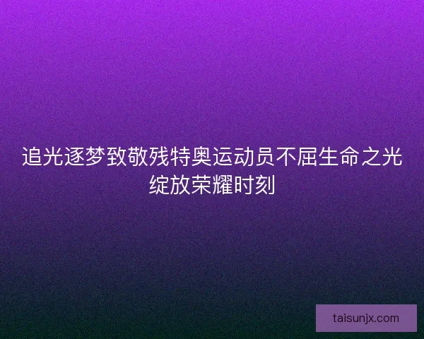 追光逐梦致敬残特奥运动员不屈生命之光绽放荣耀时刻