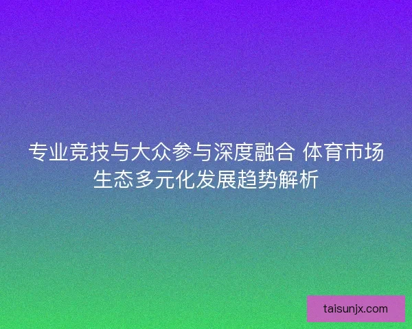 专业竞技与大众参与深度融合 体育市场生态多元化发展趋势解析