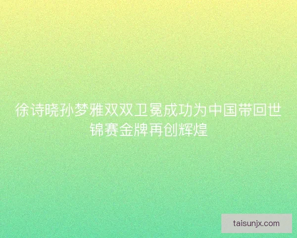 徐诗晓孙梦雅双双卫冕成功为中国带回世锦赛金牌再创辉煌 徐诗晓孙梦雅双双卫冕成功为中国带回世锦赛金牌再创辉煌