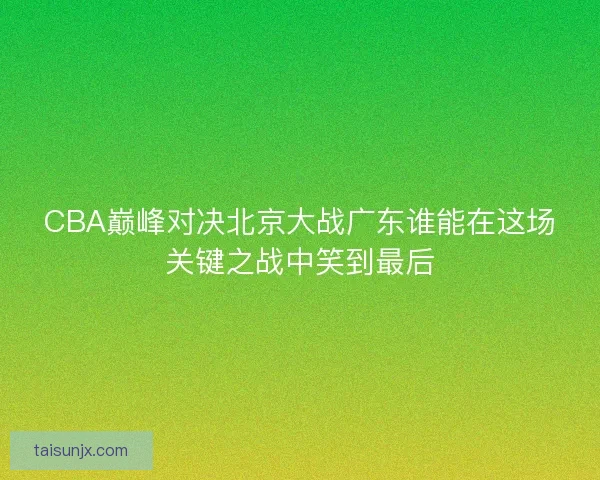 CBA巅峰对决北京大战广东谁能在这场关键之战中笑到最后 CBA巅峰对决北京大战广东谁能在这场关键之战中笑到最后
